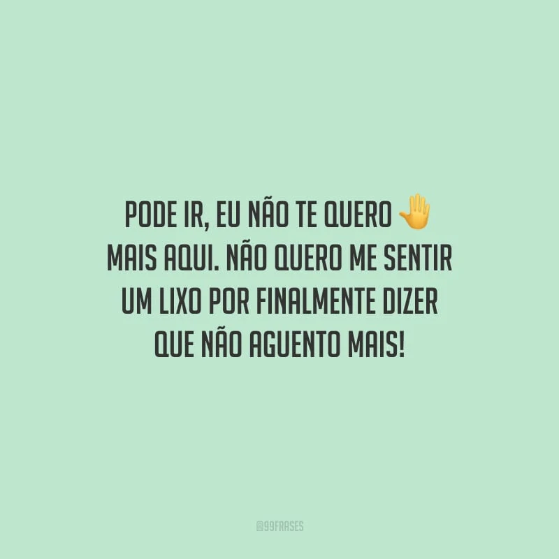 Pode ir, eu não te quero mais aqui. Não quero me sentir um lixo por finalmente dizer que não aguento mais!
