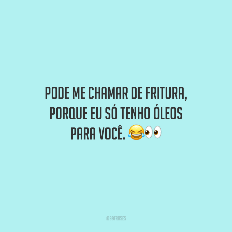 Pode me chamar de fritura, porque eu só tenho óleos para você. 