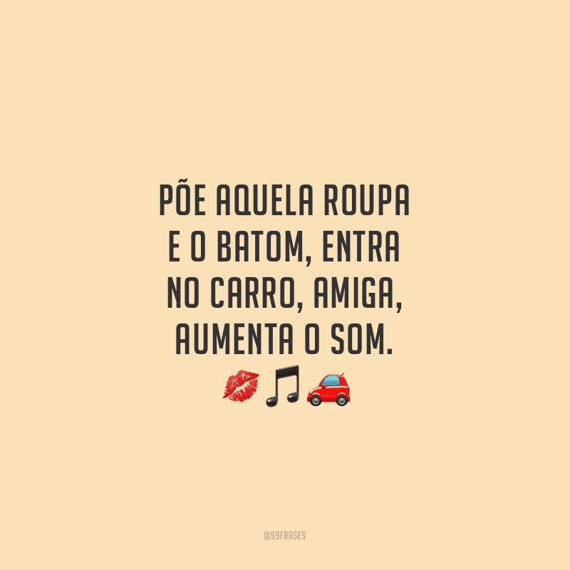 Põe aquela roupa e o batom, entra no carro, amiga, aumenta o som. 