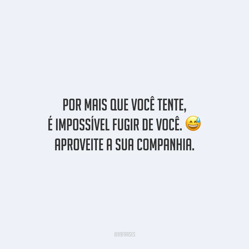 Por mais que você tente, é impossível fugir de você. Aproveite a sua companhia.