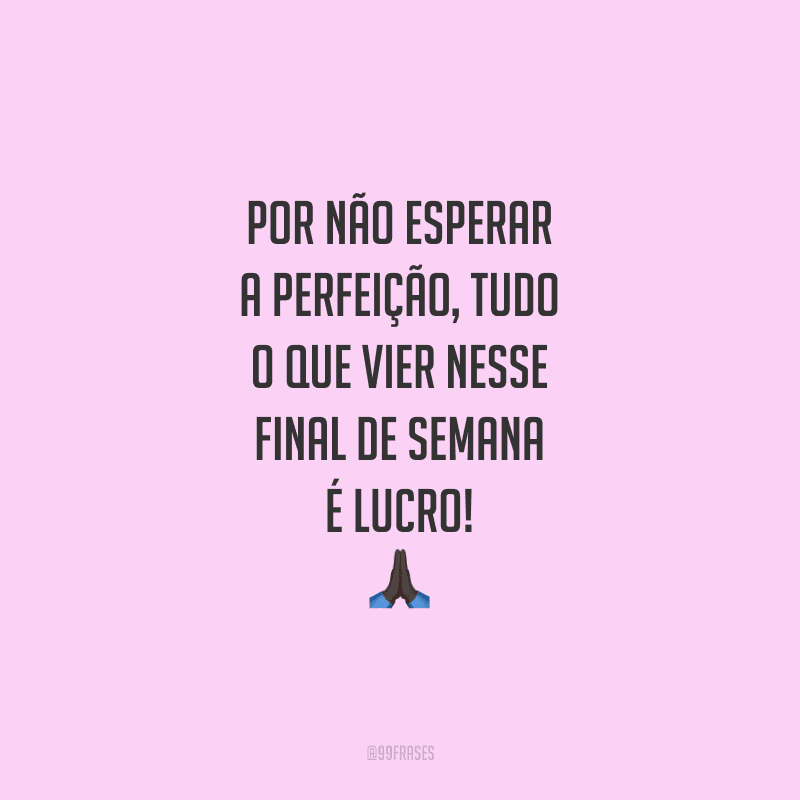 Por não esperar a perfeição, tudo o que vier nesse final de semana é lucro!