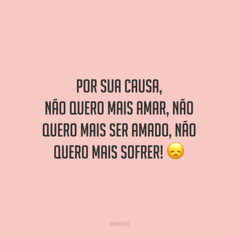 Por sua causa, não quero mais amar, não quero mais ser amado, não quero mais sofrer! 
