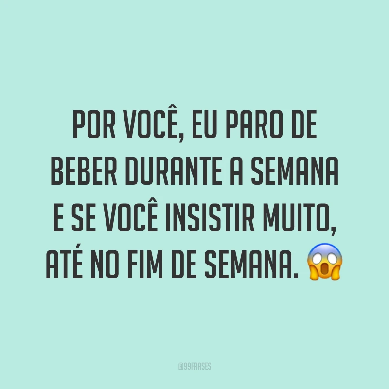 Por você, eu paro de beber durante a semana e se você insistir muito, até no fim de semana. 😱