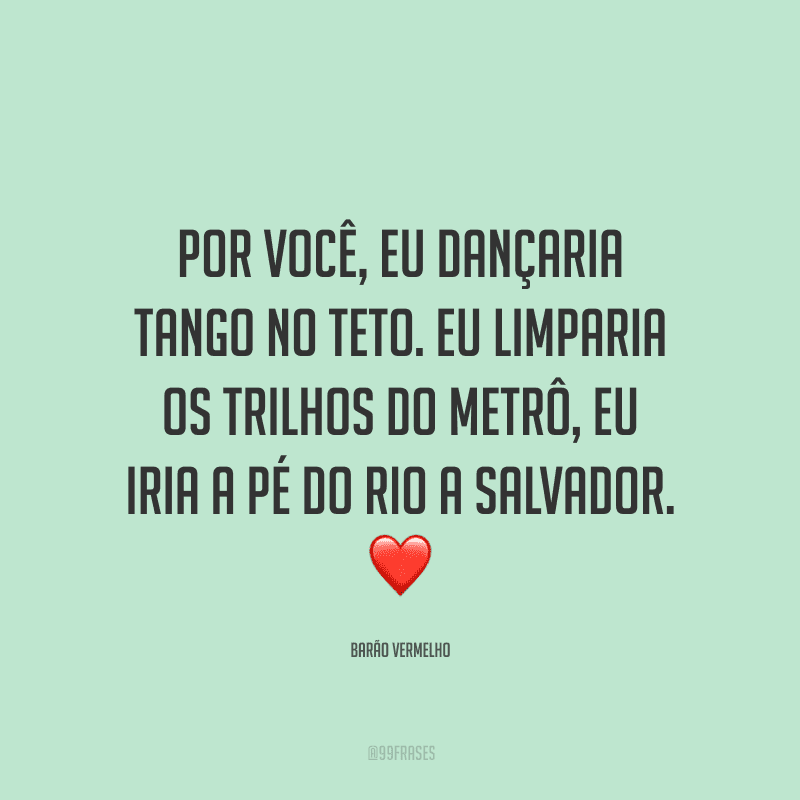 Por você, eu dançaria tango no teto. Eu limparia os trilhos do metrô, eu iria a pé do Rio a Salvador.