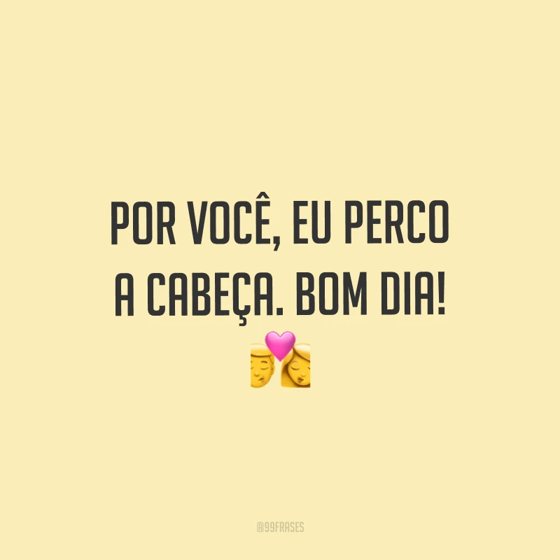 Por você, eu perco a cabeça. Bom dia! ?