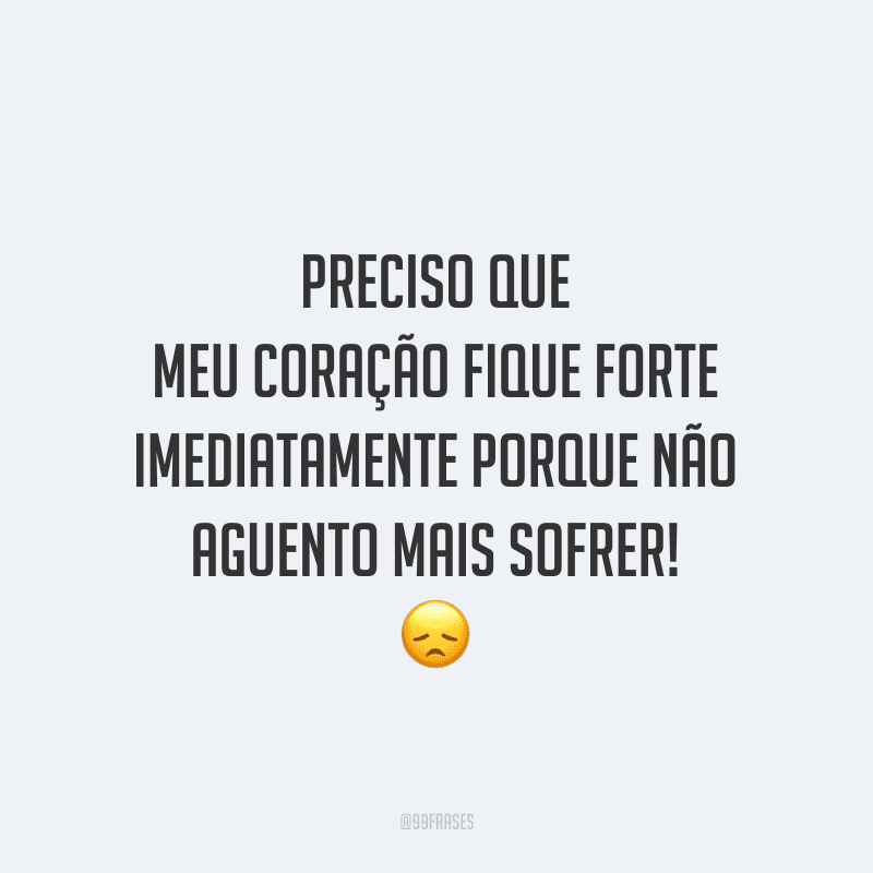 Preciso que meu coração fique forte imediatamente porque não aguento mais sofrer!