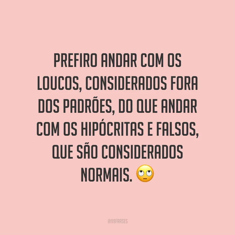 Prefiro andar com os loucos, considerados fora dos padrões, do que andar com os hipócritas e falsos, que são considerados normais. ?