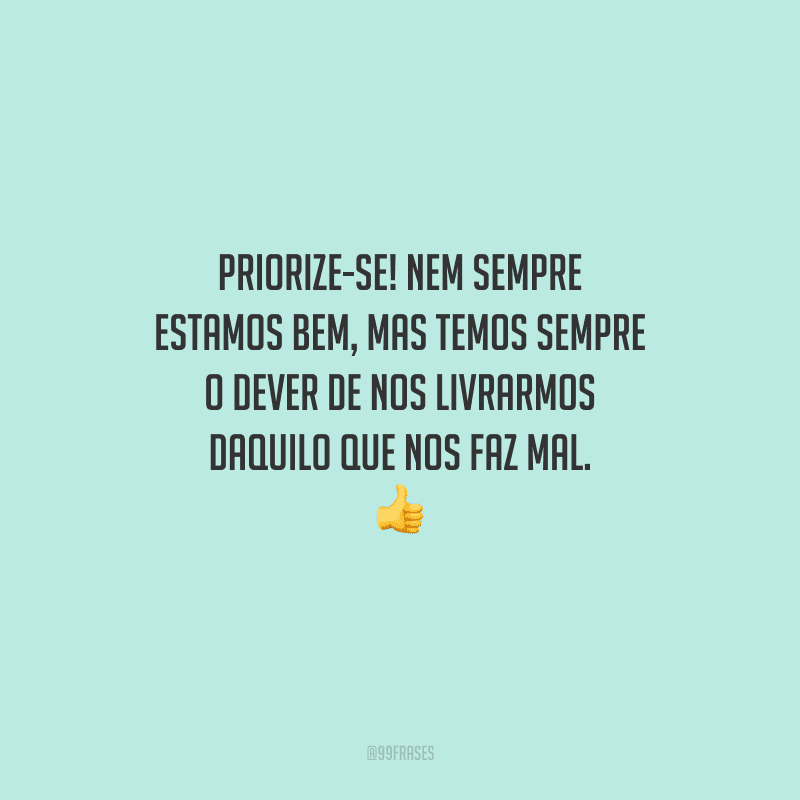 Priorize-se! Nem sempre estamos bem, mas temos sempre o dever de nos livrarmos daquilo que nos faz mal. 