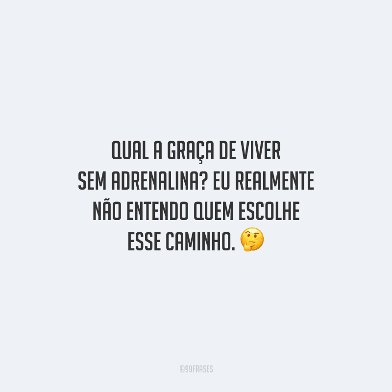 Qual a graça de viver sem adrenalina? Eu realmente não entendo quem escolhe esse caminho.