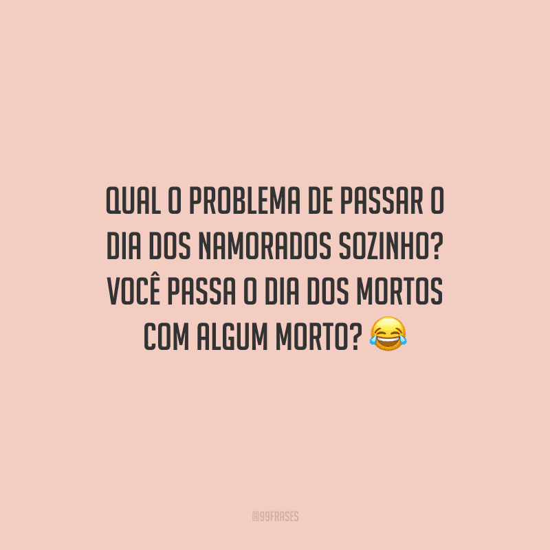 Qual o problema de passar o Dia dos Namorados sozinho? Você passa o Dia dos Mortos com algum morto? 