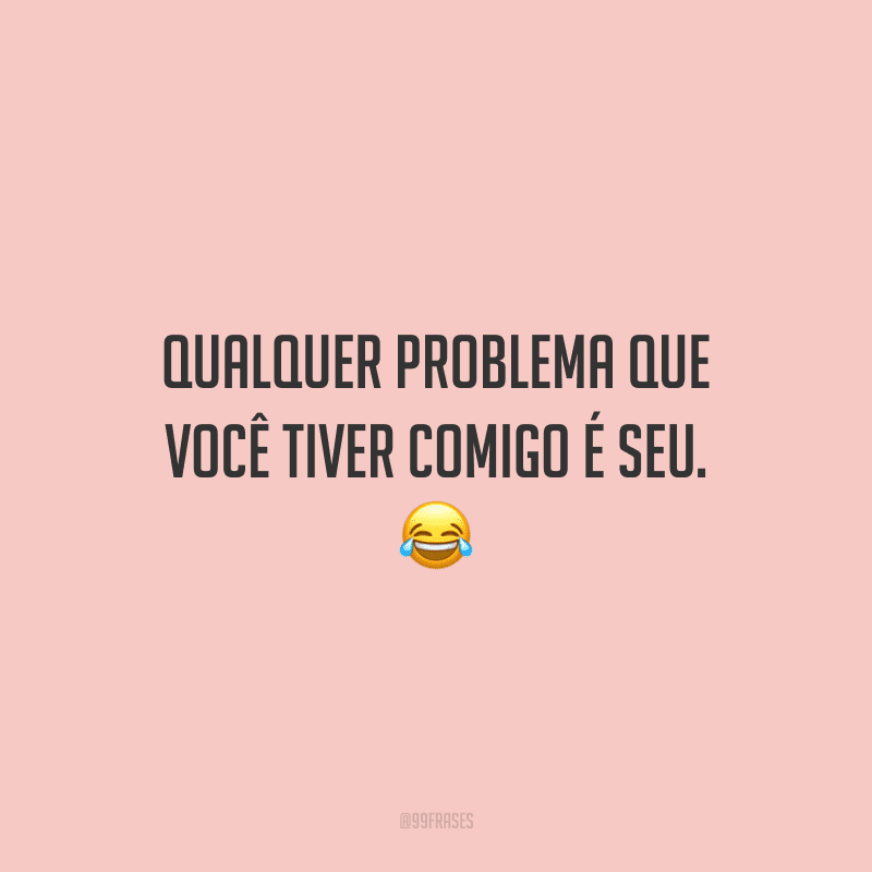 Qualquer problema que você tiver comigo é seu.