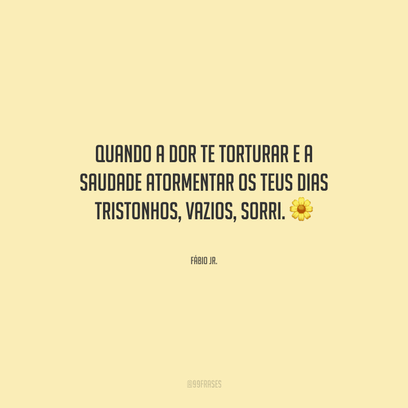 Quando a dor te torturar e a saudade atormentar os teus dias tristonhos, vazios, sorri.