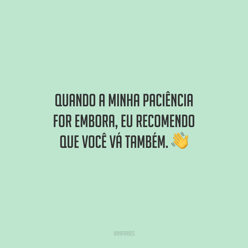 Quando a minha paciência for embora, eu recomendo que você vá também. 