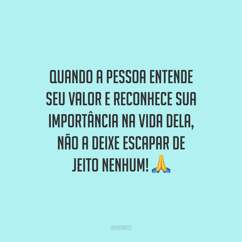 Quando a pessoa entende seu valor e reconhece sua importância na vida dela, não a deixe escapar de jeito nenhum!