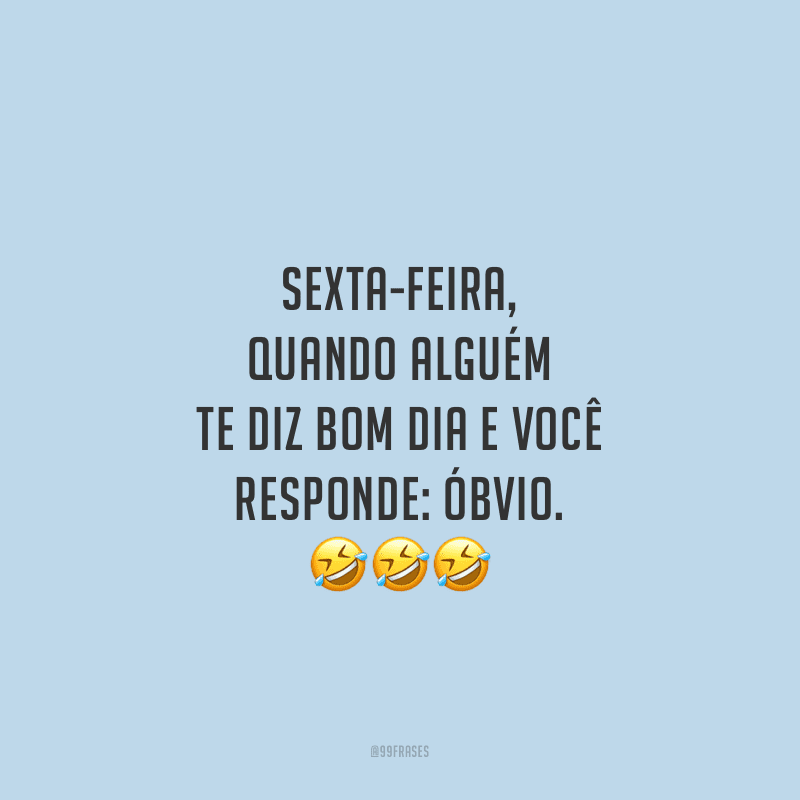 Sexta-feira, quando alguém te diz bom dia e você responde: óbvio.