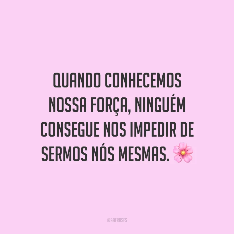 Quando conhecemos nossa força, ninguém consegue nos impedir de sermos nós mesmas.