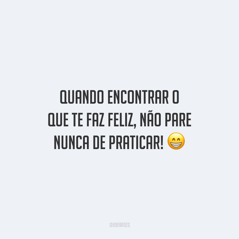 Quando encontrar o que te faz feliz, não pare nunca de praticar! 
