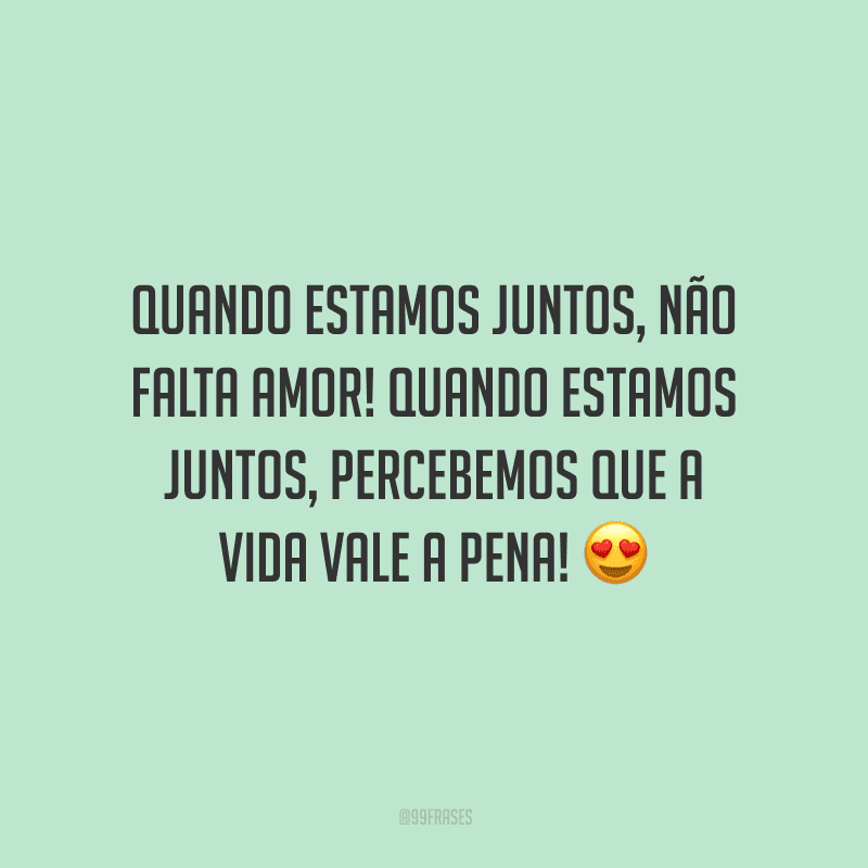 Quando estamos juntos, não falta amor! Quando estamos juntos, percebemos que a vida vale a pena!