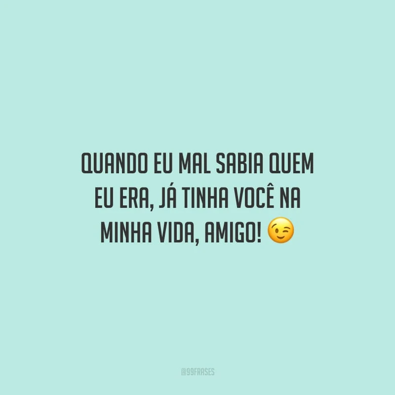 Quando eu mal sabia quem eu era, já tinha você na minha vida, amigo!