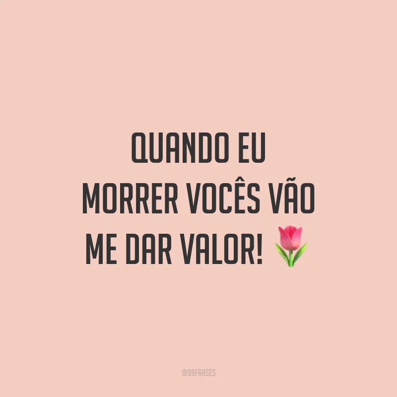 Quando eu morrer vocês vão me dar valor!