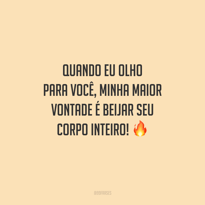 Quando eu olho para você, minha maior vontade é beijar seu corpo inteiro! 