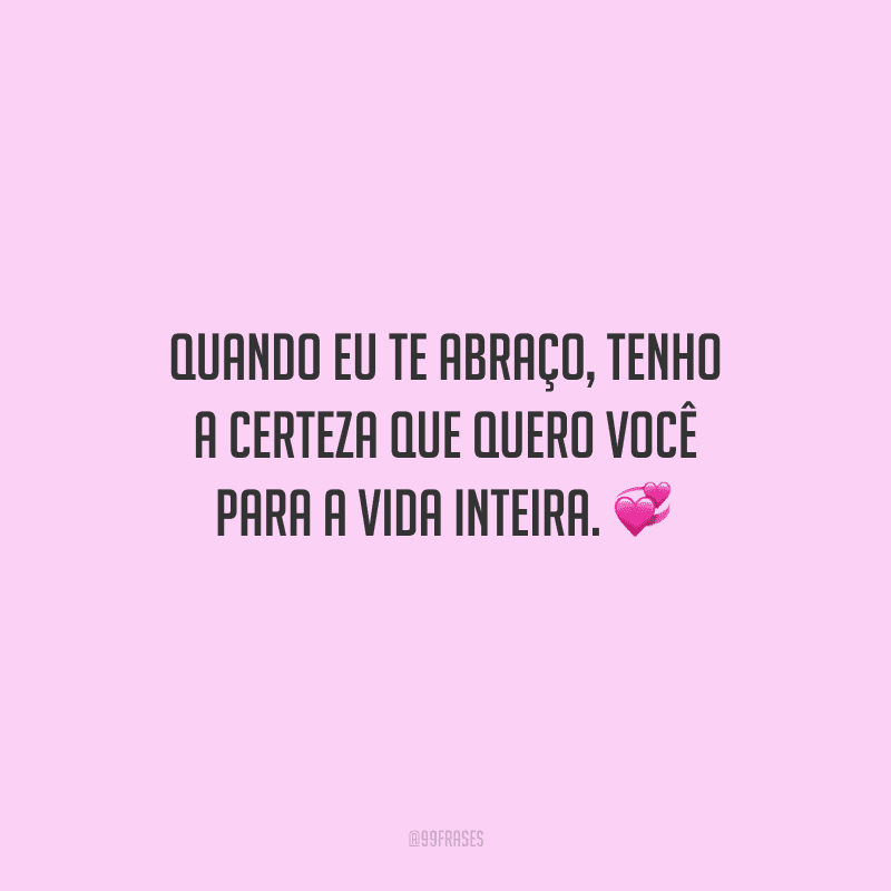 Quando eu te abraço, tenho a certeza que quero você para a vida inteira. 
