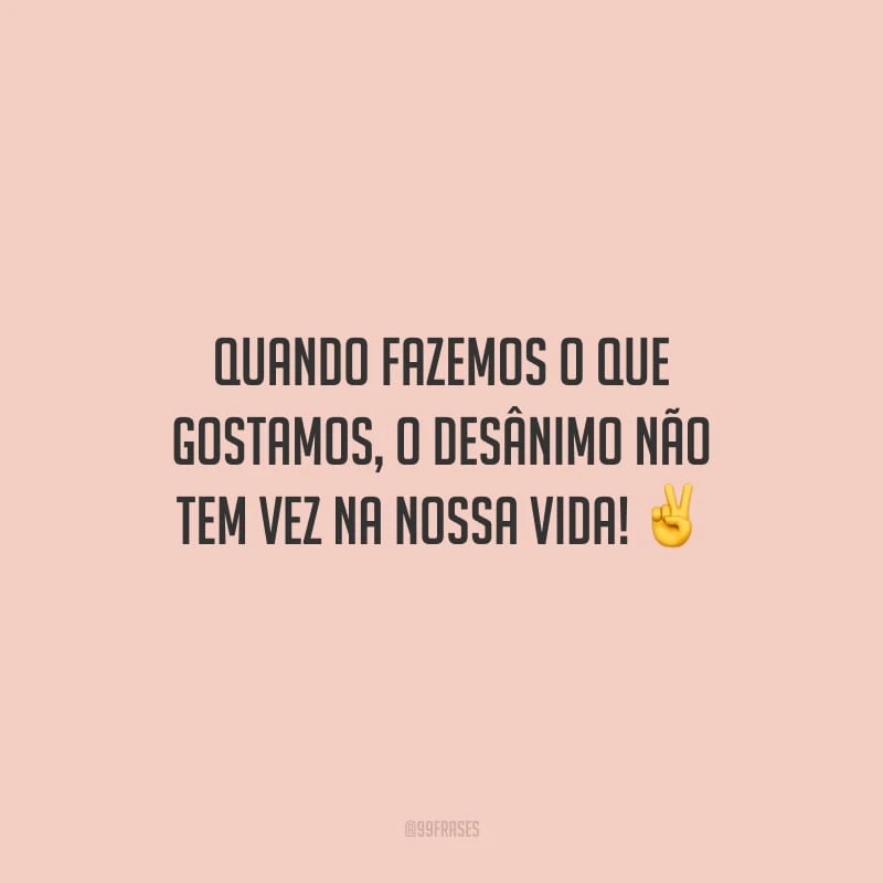 Quando fazemos o que gostamos, o desânimo não tem vez na nossa vida!