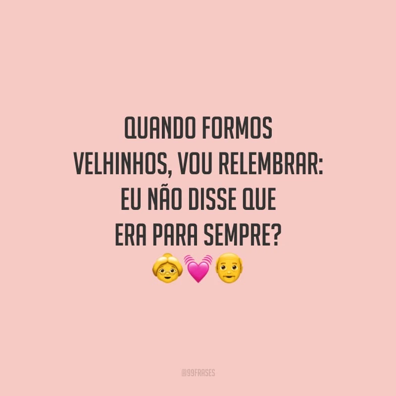 Quando formos velhinhos, vou relembrar: eu não disse que era para sempre?