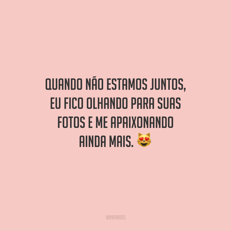 Quando não estamos juntos, eu fico olhando para suas fotos e me apaixonando ainda mais. 