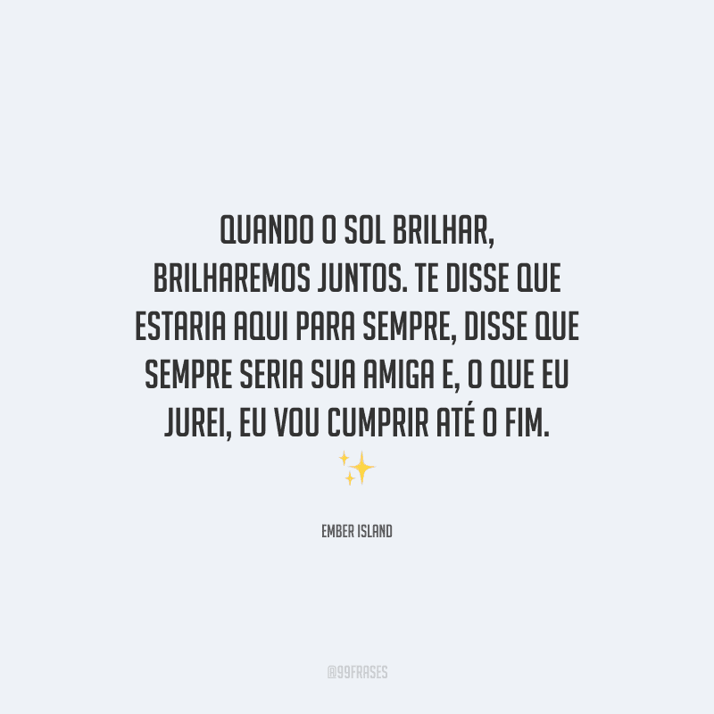 Quando o sol brilhar, brilharemos juntos. Te disse que estaria aqui para sempre, disse que sempre seria sua amiga e, o que eu jurei, eu vou cumprir até o fim. 