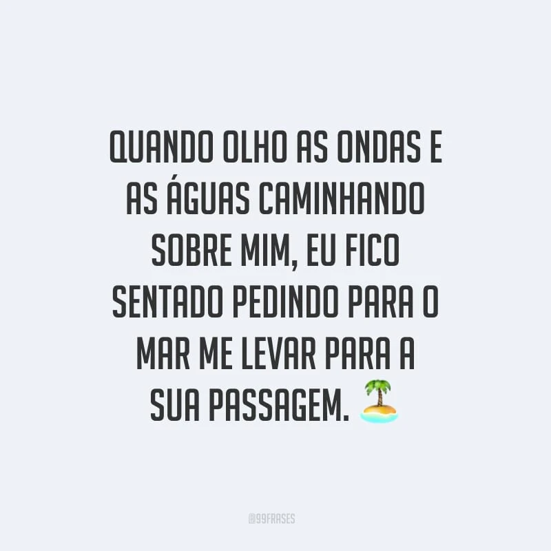 Quando olho as ondas e as águas caminhando sobre mim, eu fico sentado pedindo para o mar me levar para a sua passagem.
