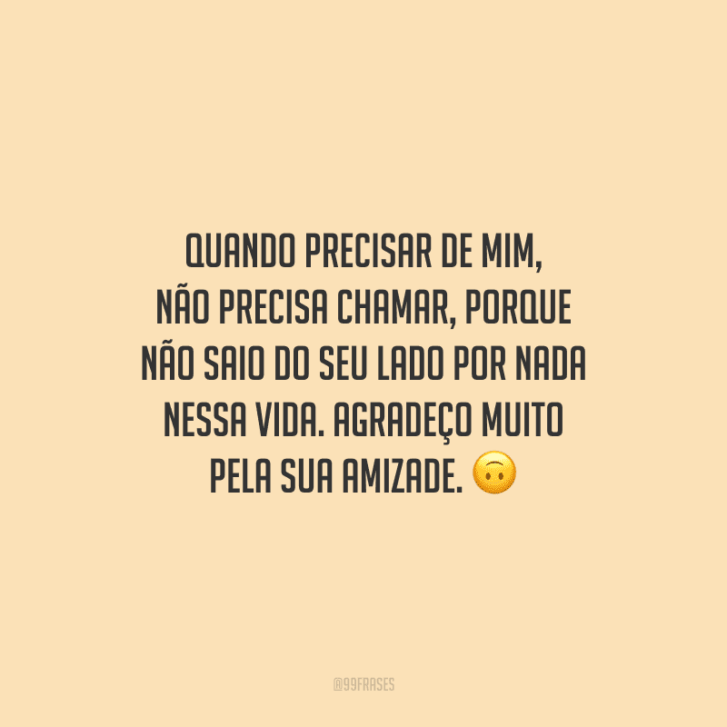 Quando precisar de mim, não precisa chamar, porque não saio do seu lado por nada nessa vida. Agradeço muito pela sua amizade.