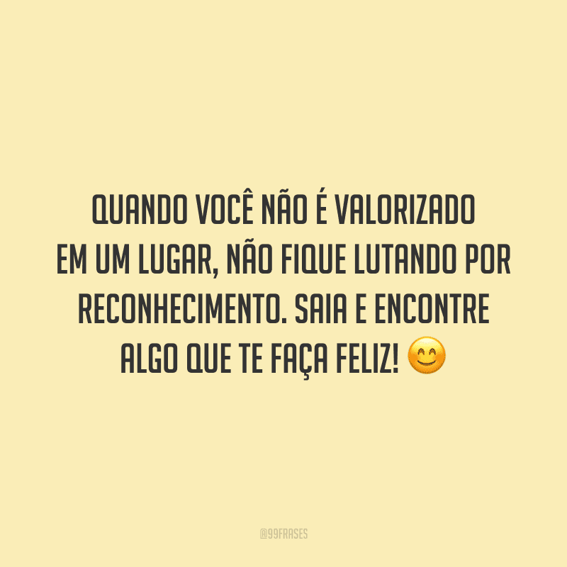 Quando você não é valorizado em um lugar, não fique lutando por reconhecimento. Saia e encontre algo que te faça feliz!