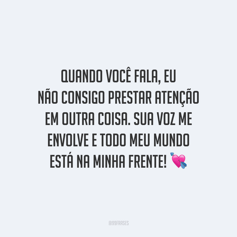 Quando você fala, eu não consigo prestar atenção em outra coisa. Sua voz me envolve e todo meu mundo está na minha frente!