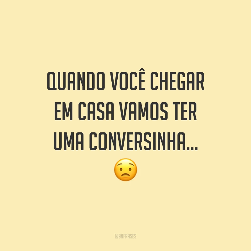 Quando você chegar em casa vamos ter uma conversinha…