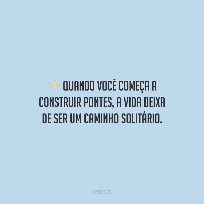 Quando você começa a construir pontes, a vida deixa de ser um caminho solitário.