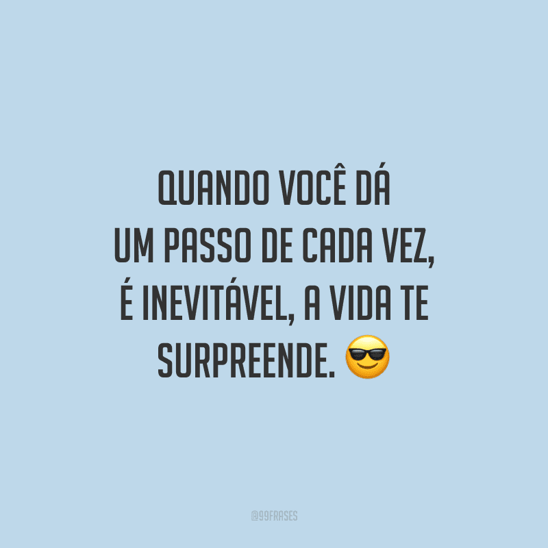 Quando você dá um passo de cada vez, é inevitável, a vida te surpreende.