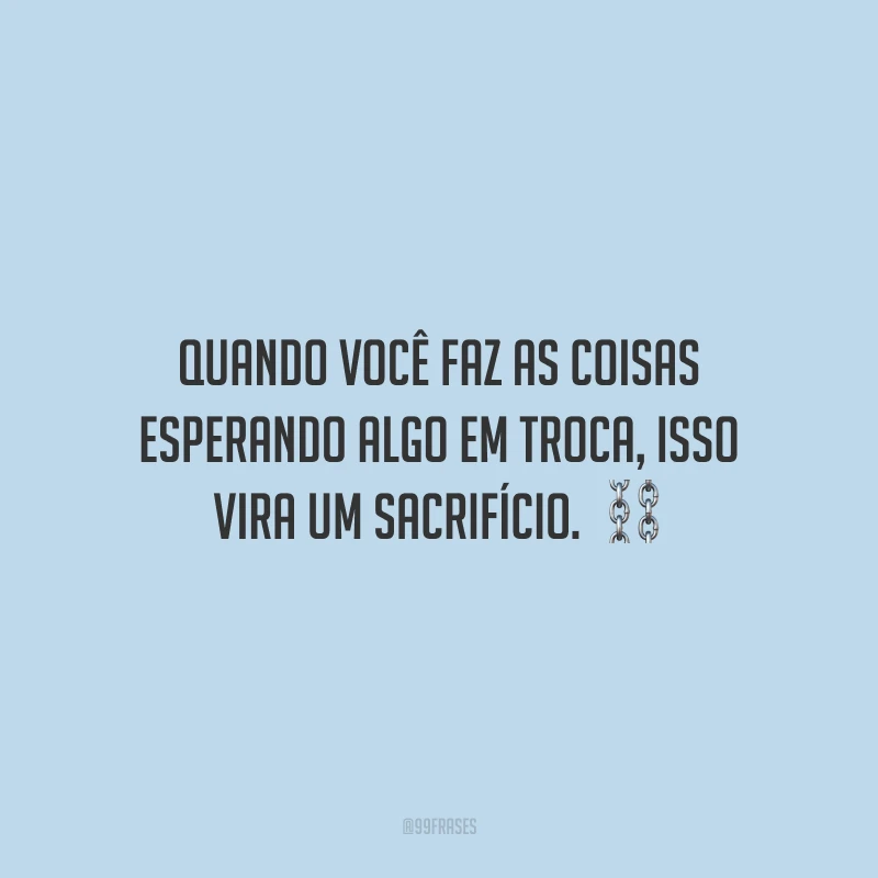 Quando você faz as coisas esperando algo em troca, isso vira um sacrifício.