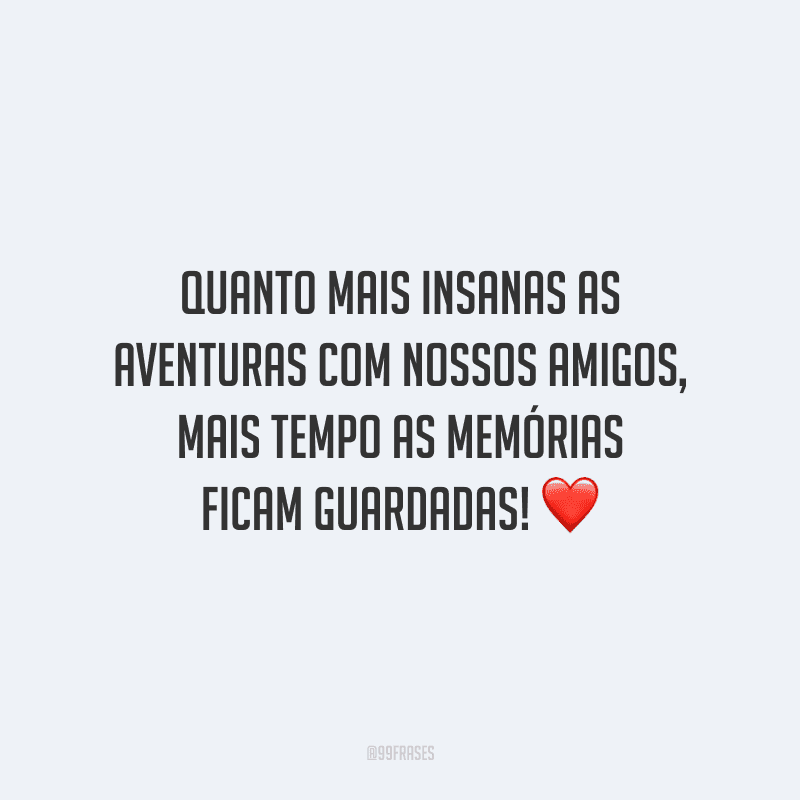 Quanto mais insanas as aventuras com nossos amigos, mais tempo as memórias ficam guardadas!