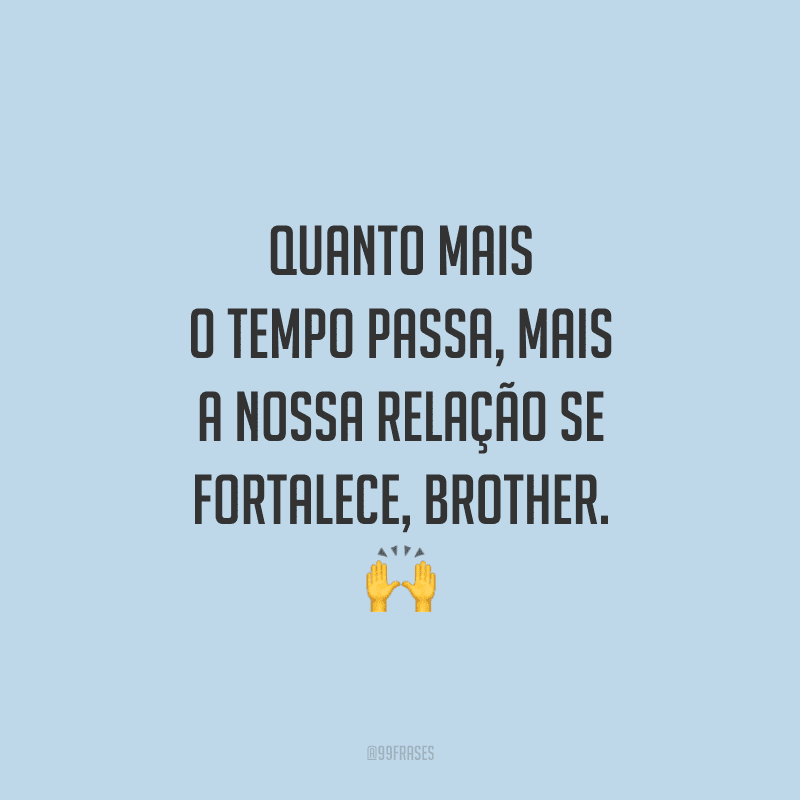 Quanto mais o tempo passa, mais a nossa relação se fortalece, brother.