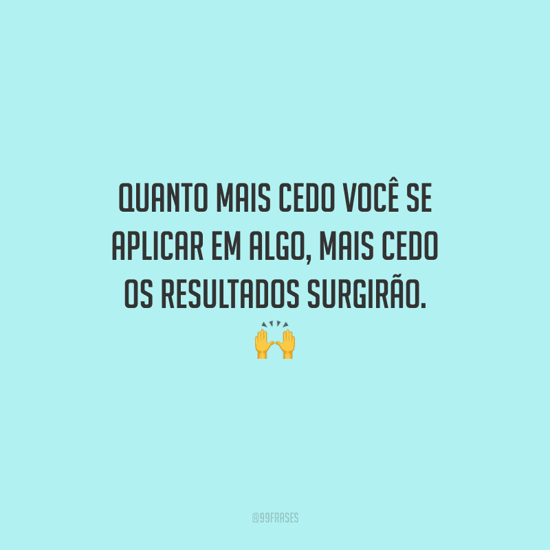 Quanto mais cedo você se aplicar em algo, mais cedo os resultados surgirão. 