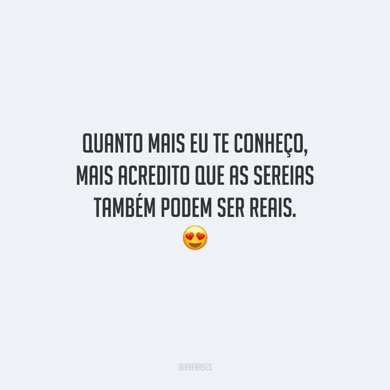 Quanto mais eu te conheço, mais acredito que as sereias também podem ser reais. 