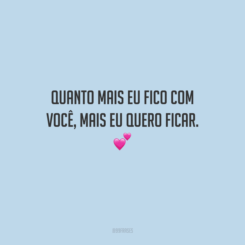 Quanto mais eu fico com você, mais eu quero ficar. 