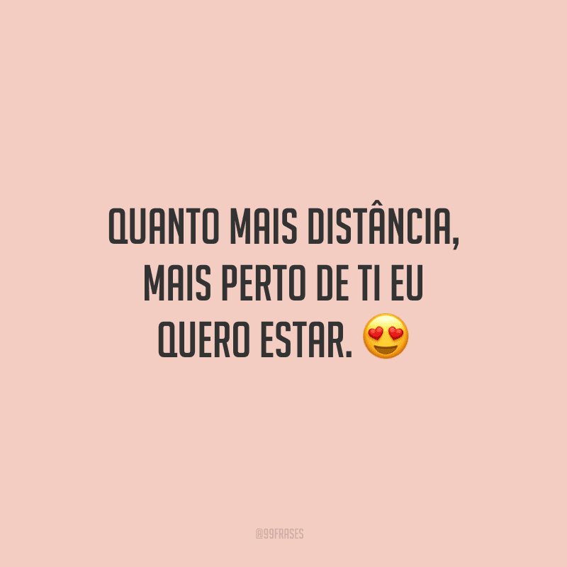 Quanto mais distância, mais perto de ti eu quero estar.