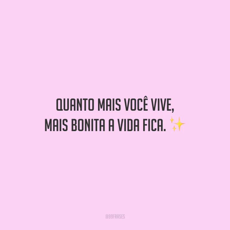 Quanto mais você vive, mais bonita a vida fica.