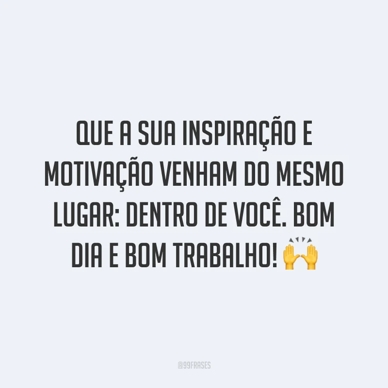 Que a sua inspiração e motivação venham do mesmo lugar: dentro de você. Bom dia e bom trabalho!