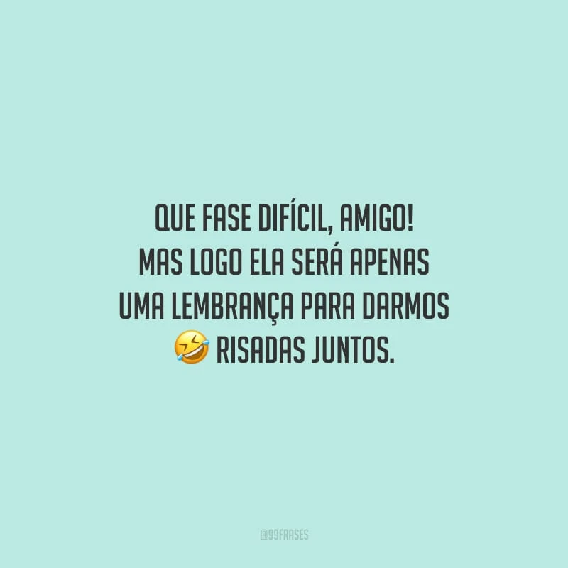 Que fase difícil, amigo! Mas logo ela será apenas uma lembrança para darmos risadas juntos.