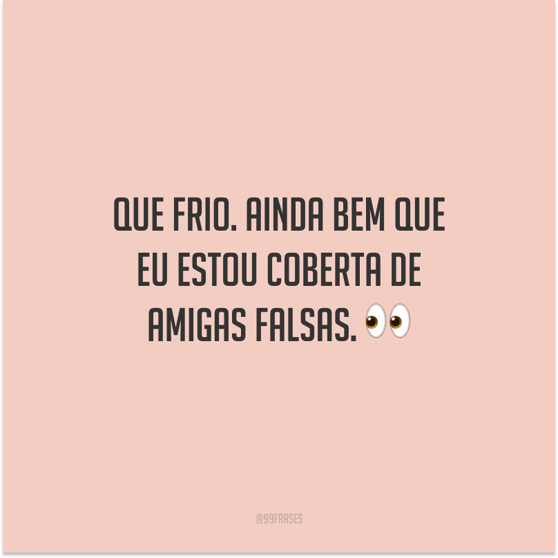 Que frio. Ainda bem que eu estou coberta de amigas falsas.