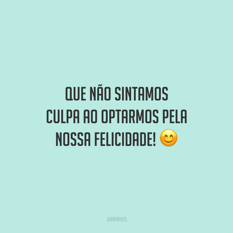 Que não sintamos culpa ao optarmos pela nossa felicidade!
