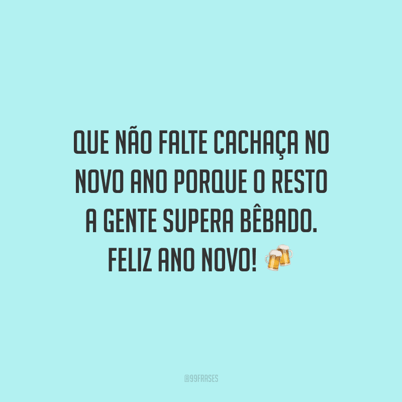 Que não falte cachaça no novo ano porque o resto a gente supera bêbado. Feliz Ano Novo!